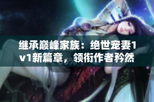 繼承巔峰家族：絕世寵妻1v1新篇章，領(lǐng)銜作者矜然