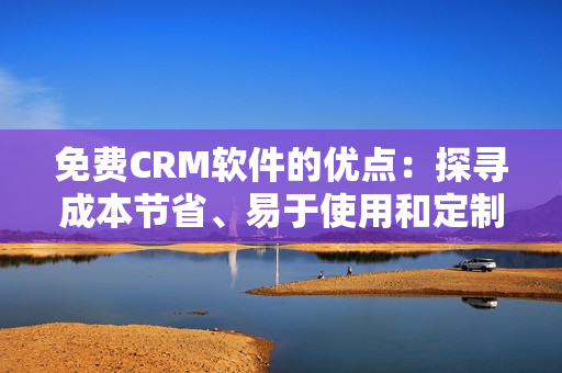 免費(fèi)CRM軟件的優(yōu)點(diǎn)：探尋成本節(jié)省、易于使用和定制化功能等