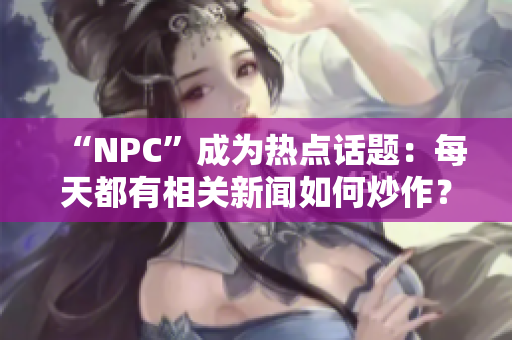 “NPC”成為熱點(diǎn)話題：每天都有相關(guān)新聞如何炒作？