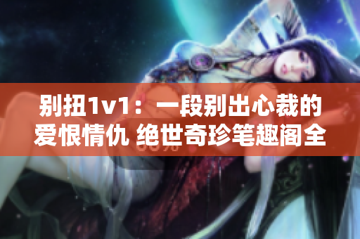 別扭1v1：一段別出心裁的愛(ài)恨情仇 絕世奇珍筆趣閣全文免費(fèi)閱讀