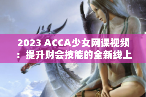 2023 ACCA少女網(wǎng)課視頻：提升財(cái)會(huì)技能的全新線上學(xué)習(xí)選擇