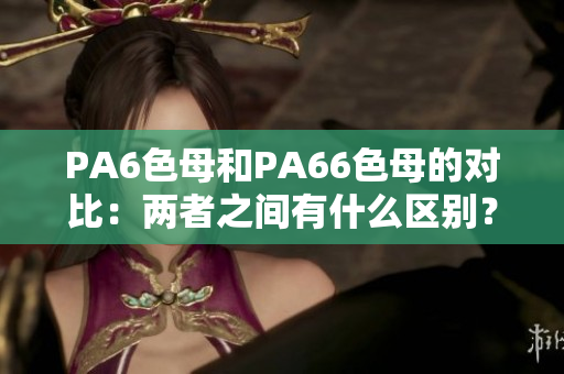 PA6色母和PA66色母的對比：兩者之間有什么區(qū)別？