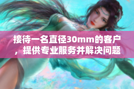 接待一名直徑30mm的客戶，提供專業(yè)服務并解決問題