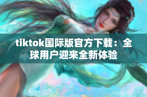 tiktok國際版官方下載：全球用戶迎來全新體驗