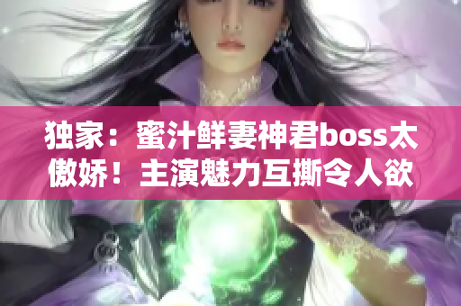 獨(dú)家：蜜汁鮮妻神君boss太傲嬌！主演魅力互撕令人欲罷不能