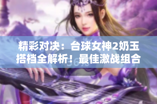 精彩對決：臺球女神2奶玉搭檔全解析！最佳激戰(zhàn)組合揭秘