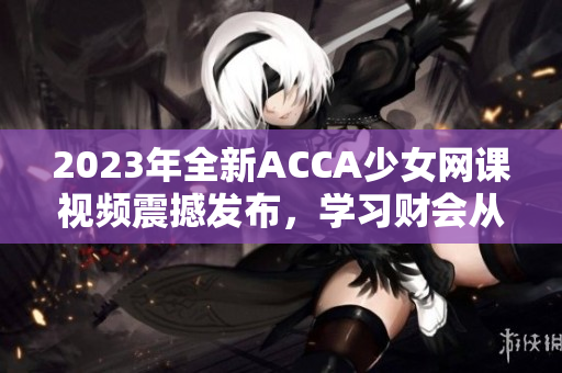 2023年全新ACCA少女網(wǎng)課視頻震撼發(fā)布，學(xué)習(xí)財會從未如此輕松