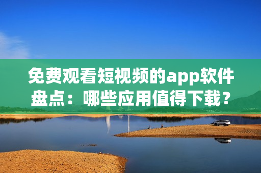 免費觀看短視頻的app軟件盤點：哪些應(yīng)用值得下載？