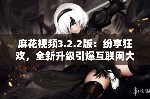 麻花視頻3.2.2版：紛享狂歡，全新升級引爆互聯(lián)網大熱！