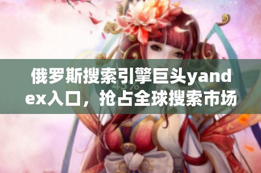 俄羅斯搜索引擎巨頭yandex入口，搶占全球搜索市場(chǎng)