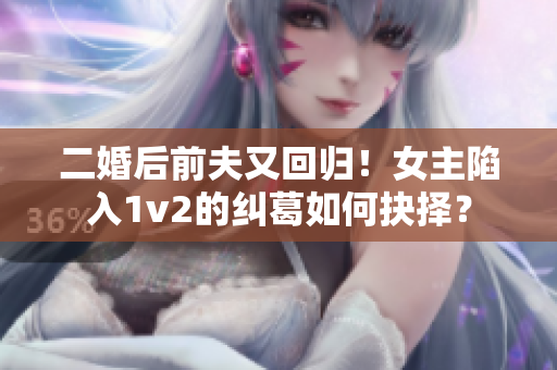 二婚后前夫又回歸！女主陷入1v2的糾葛如何抉擇？