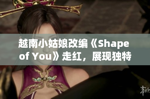 越南小姑娘改編《Shape of You》走紅，展現(xiàn)獨(dú)特魅力