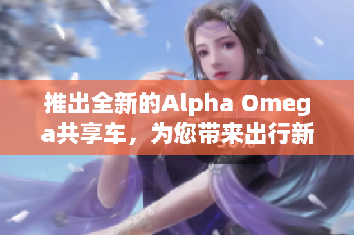 推出全新的Alpha Omega共享車，為您帶來出行新體驗