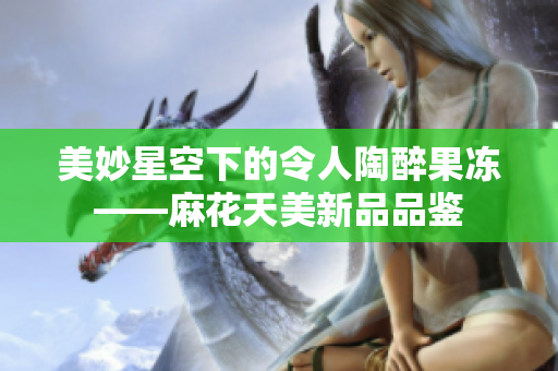 美妙星空下的令人陶醉果凍——麻花天美新品品鑒