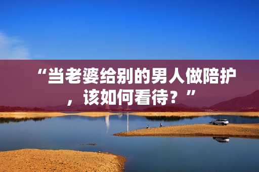 “當(dāng)老婆給別的男人做陪護(hù)，該如何看待？”