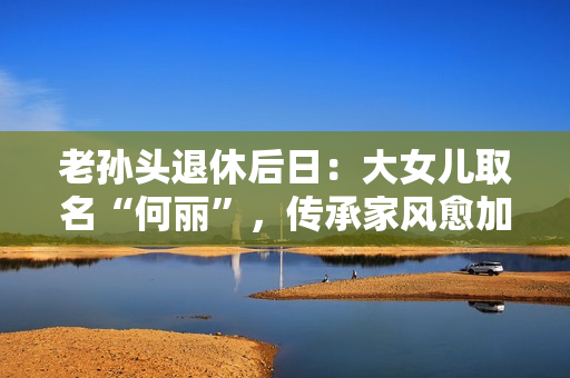 老孫頭退休后日：大女兒取名“何麗”，傳承家風(fēng)愈加重要