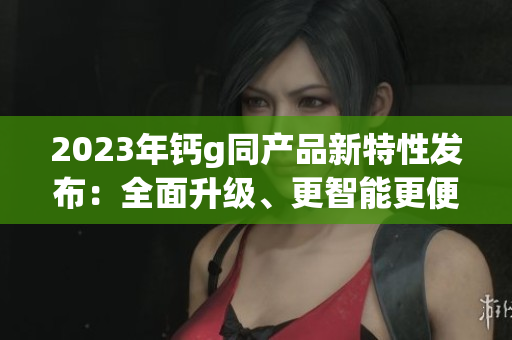 2023年鈣g同產(chǎn)品新特性發(fā)布：全面升級、更智能更便捷