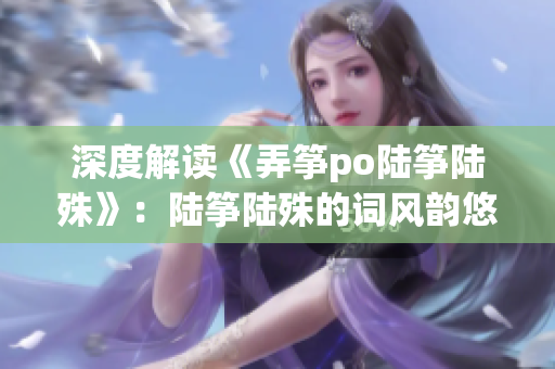 深度解讀《弄箏po陸箏陸殊》：陸箏陸殊的詞風(fēng)韻悠長