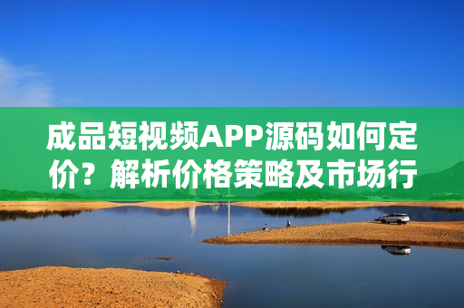 成品短視頻APP源碼如何定價？解析價格策略及市場行情