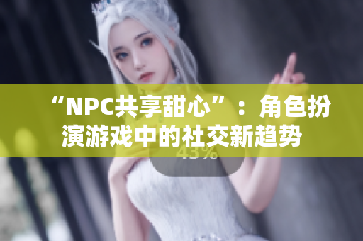 “NPC共享甜心”：角色扮演游戲中的社交新趨勢(shì)