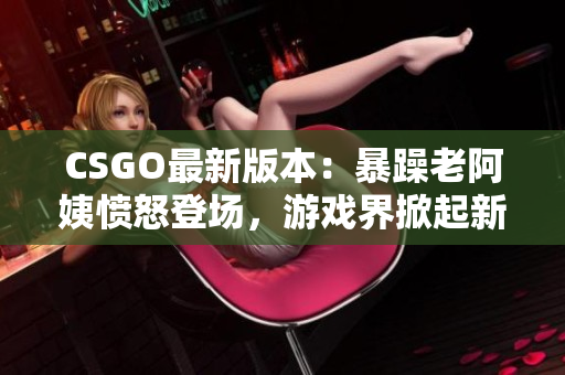 CSGO最新版本：暴躁老阿姨憤怒登場，游戲界掀起新一輪熱議