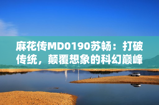 麻花傳MD0190蘇暢：打破傳統(tǒng)，顛覆想象的科幻巔峰