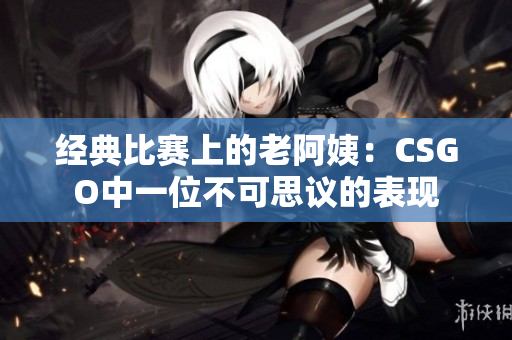 經(jīng)典比賽上的老阿姨：CSGO中一位不可思議的表現(xiàn)