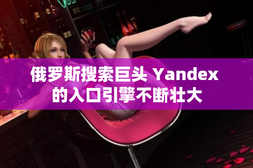 俄羅斯搜索巨頭 Yandex 的入口引擎不斷壯大