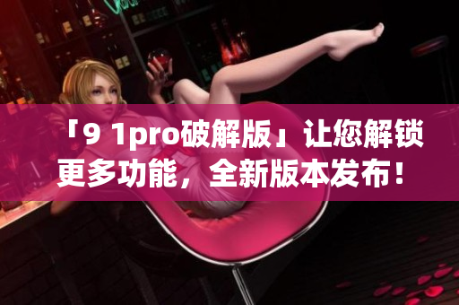 「9 1pro破解版」讓您解鎖更多功能，全新版本發(fā)布！