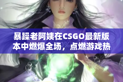 暴躁老阿姨在CSGO最新版本中燃爆全場，點燃游戲熱情