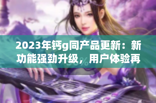 2023年鈣g同產(chǎn)品更新：新功能強(qiáng)勁升級(jí)，用戶(hù)體驗(yàn)再提升