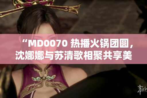 “MD0070 熱播火鍋團(tuán)圓，沈娜娜與蘇清歌相聚共享美味”