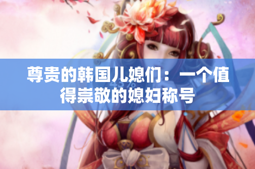 尊貴的韓國兒媳們：一個值得崇敬的媳婦稱號