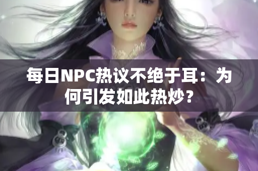 每日NPC熱議不絕于耳：為何引發(fā)如此熱炒？