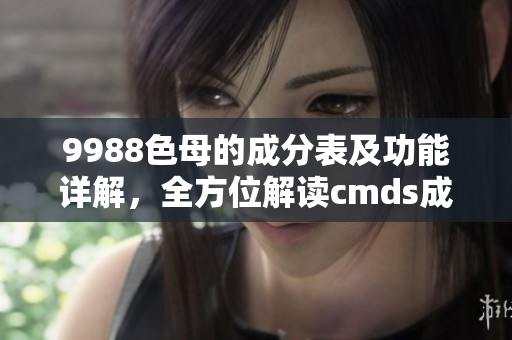 9988色母的成分表及功能詳解，全方位解讀cmds成分表