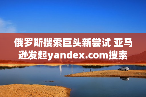 俄羅斯搜索巨頭新嘗試 亞馬遜發(fā)起yandex.com搜索挑戰(zhàn)