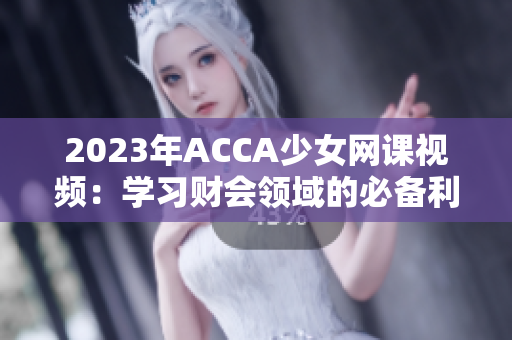 2023年ACCA少女網(wǎng)課視頻：學(xué)習(xí)財(cái)會領(lǐng)域的必備利器