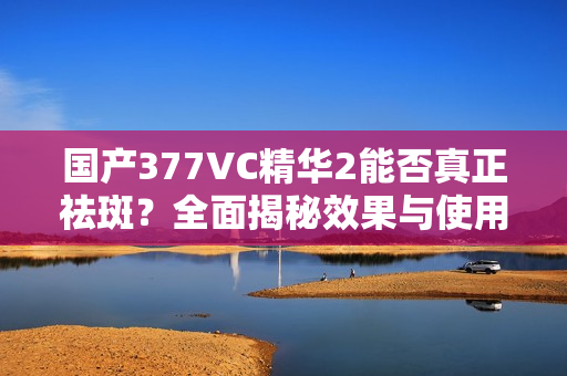 國(guó)產(chǎn)377VC精華2能否真正祛斑？全面揭秘效果與使用感受！