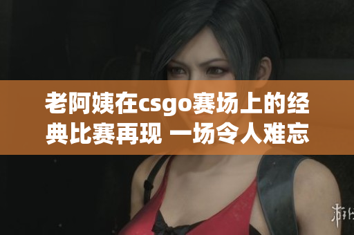 老阿姨在csgo賽場上的經(jīng)典比賽再現(xiàn) 一場令人難忘的頂尖對決