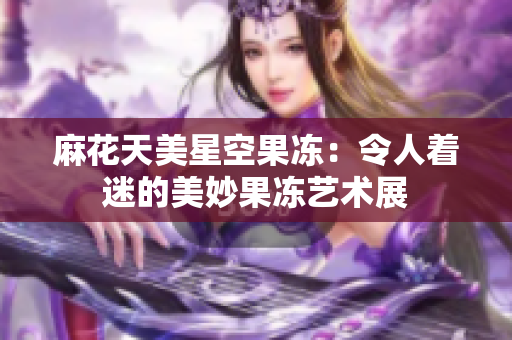 麻花天美星空果凍：令人著迷的美妙果凍藝術展