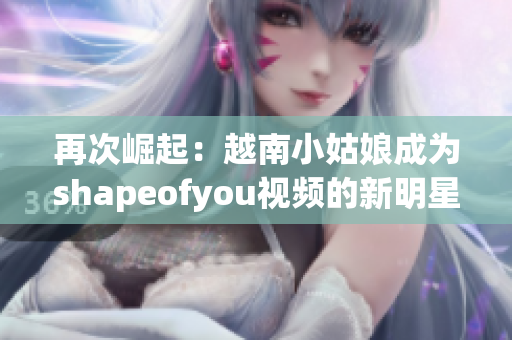 再次崛起：越南小姑娘成為shapeofyou視頻的新明星