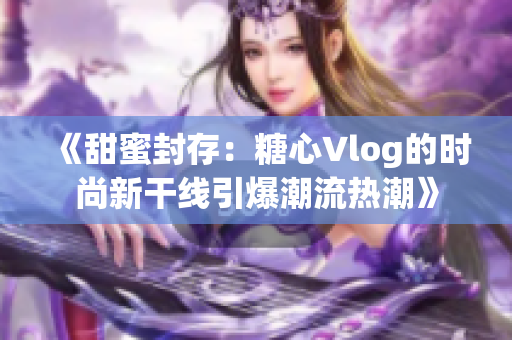 《甜蜜封存：糖心Vlog的時尚新干線引爆潮流熱潮》