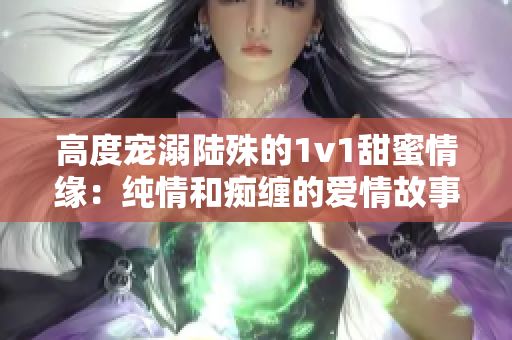 高度寵溺陸殊的1v1甜蜜情緣：純情和癡纏的愛情故事