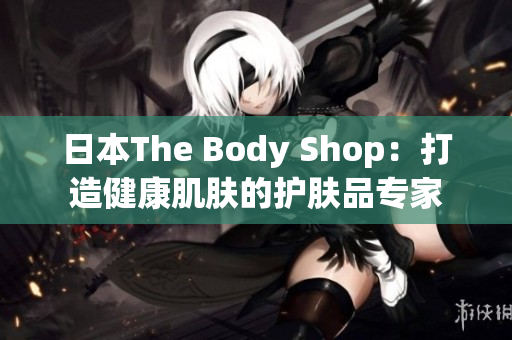 日本The Body Shop：打造健康肌膚的護(hù)膚品專家