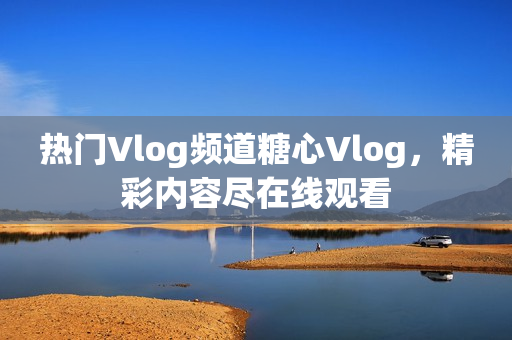 熱門Vlog頻道糖心Vlog，精彩內(nèi)容盡在線觀看