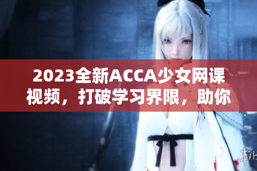 2023全新ACCA少女網(wǎng)課視頻，打破學(xué)習(xí)界限，助你高效備考！