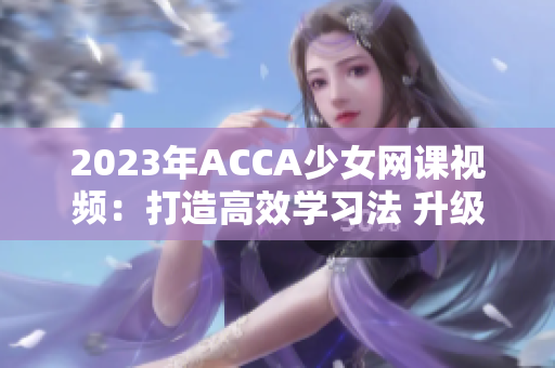 2023年ACCA少女網(wǎng)課視頻：打造高效學(xué)習(xí)法 升級(jí)學(xué)員自學(xué)能力