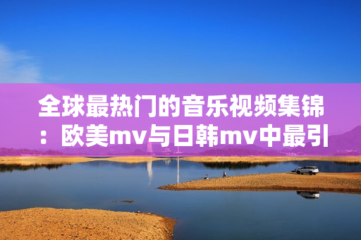 全球最熱門的音樂視頻集錦：歐美m(xù)v與日韓mv中最引人注目的一句歌詞