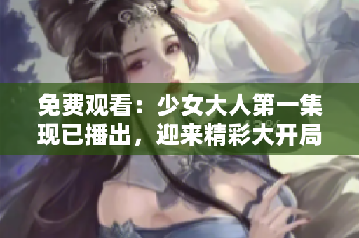 免費觀看：少女大人第一集現(xiàn)已播出，迎來精彩大開局