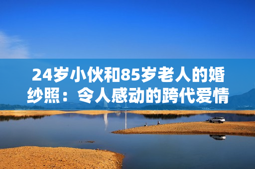 24歲小伙和85歲老人的婚紗照：令人感動的跨代愛情見證